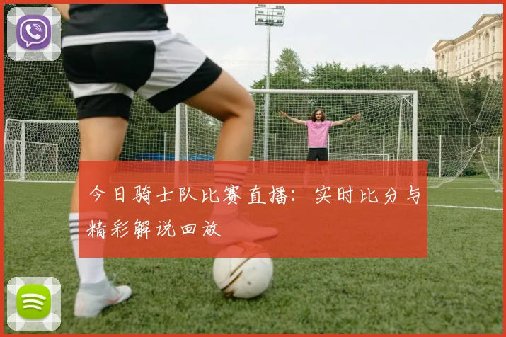 今日骑士队比赛直播：实时比分与精彩解说回放