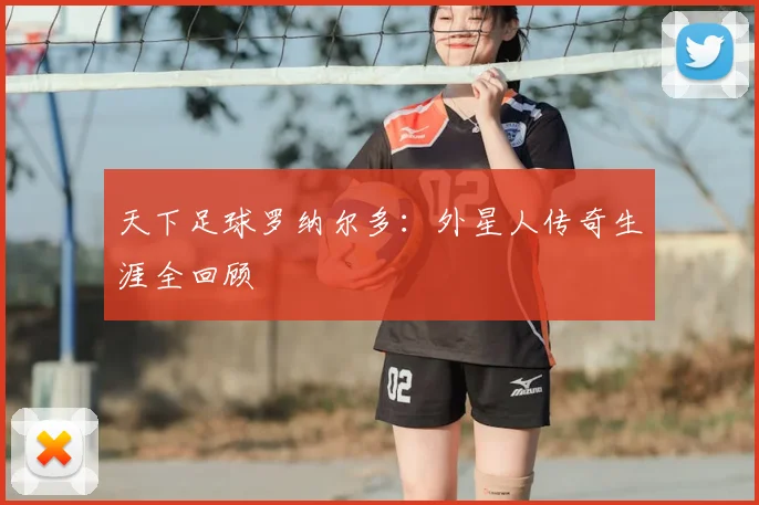 天下足球罗纳尔多：外星人传奇生涯全回顾