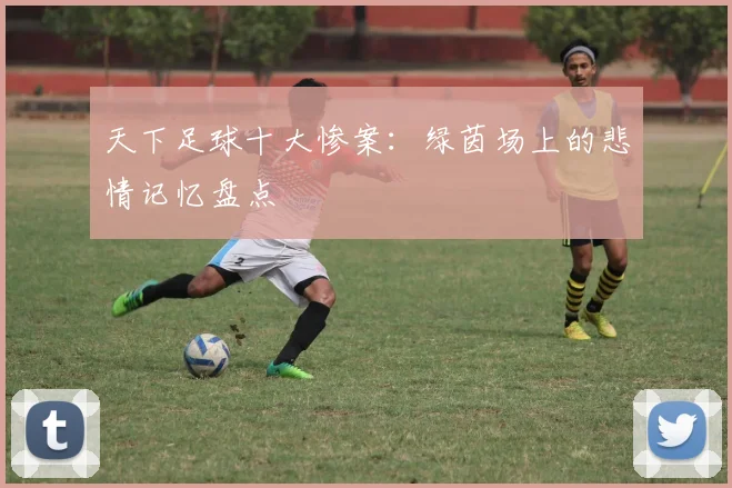 天下足球十大惨案：绿茵场上的悲情记忆盘点